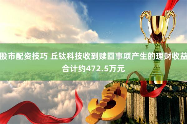 股市配资技巧 丘钛科技收到赎回事项产生的理财收益合计约472.5万元