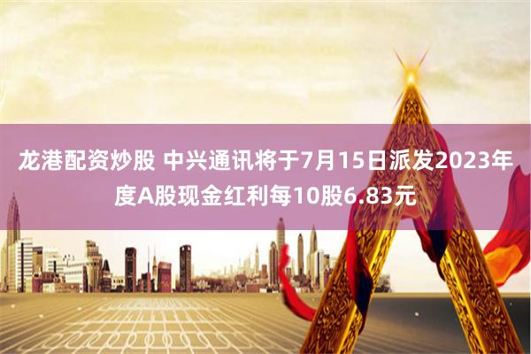 龙港配资炒股 中兴通讯将于7月15日派发2023年度A股现金红利每10股6.83元