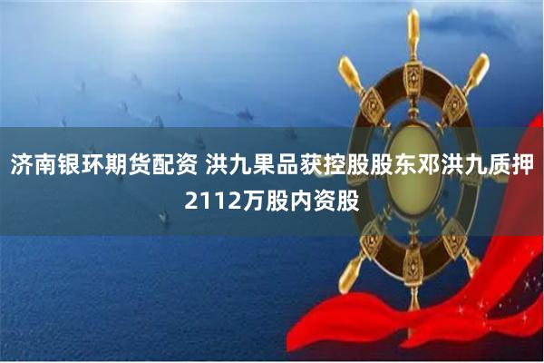 济南银环期货配资 洪九果品获控股股东邓洪九质押2112万股内资股