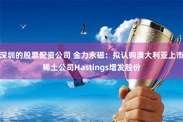 深圳的股票配资公司 金力永磁：拟认购澳大利亚上市稀土公司Hastings增发股份