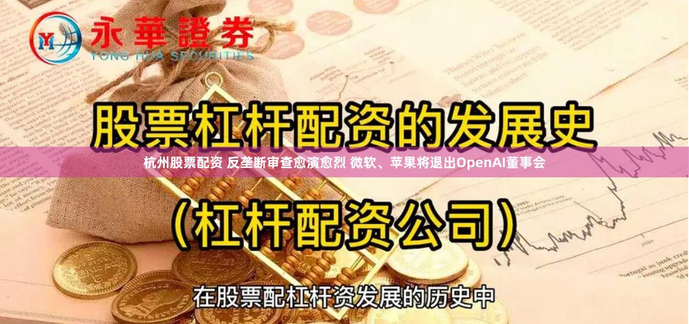 杭州股票配资 反垄断审查愈演愈烈 微软、苹果将退出OpenAI董事会