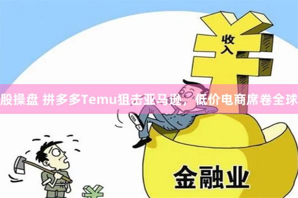 股操盘 拼多多Temu狙击亚马逊，低价电商席卷全球