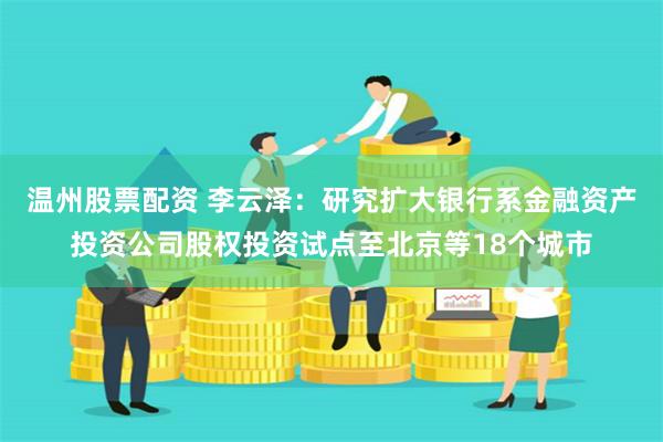 温州股票配资 李云泽：研究扩大银行系金融资产投资公司股权投资试点至北京等18个城市