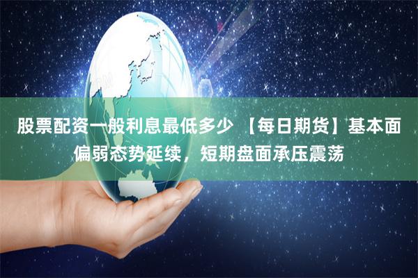 股票配资一般利息最低多少 【每日期货】基本面偏弱态势延续，短期盘面承压震荡