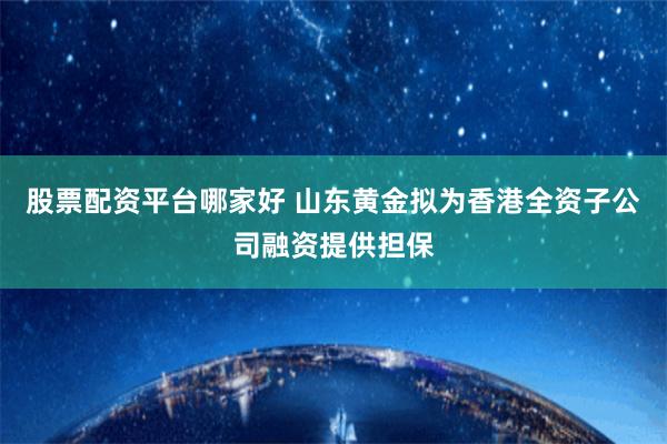 股票配资平台哪家好 山东黄金拟为香港全资子公司融资提供担保