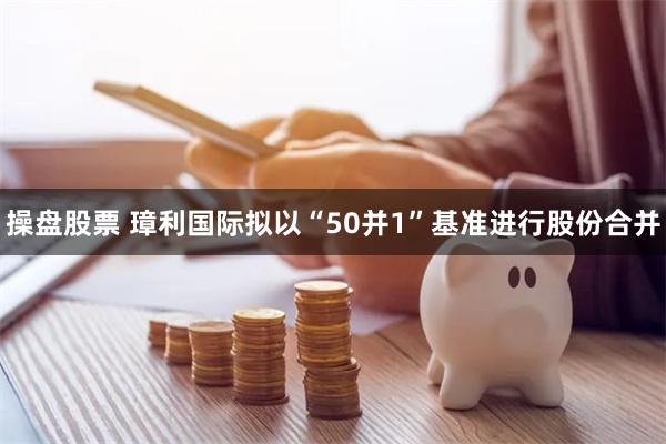 操盘股票 璋利国际拟以“50并1”基准进行股份合并